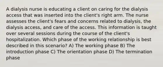 A dialysis nurse is educating a client on caring for the dialysis access that was inserted into the client's right arm. The nurse assesses the client's fears and concerns related to dialysis, the dialysis access, and care of the access. This information is taught over several sessions during the course of the client's hospitalization. Which phase of the working relationship is best described in this scenario? A) The working phase B) The introduction phase C) The orientation phase D) The termination phase