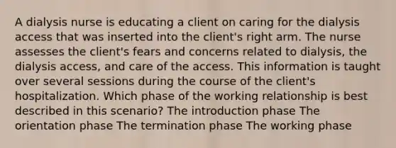 A dialysis nurse is educating a client on caring for the dialysis access that was inserted into the client's right arm. The nurse assesses the client's fears and concerns related to dialysis, the dialysis access, and care of the access. This information is taught over several sessions during the course of the client's hospitalization. Which phase of the working relationship is best described in this scenario? The introduction phase The orientation phase The termination phase The working phase