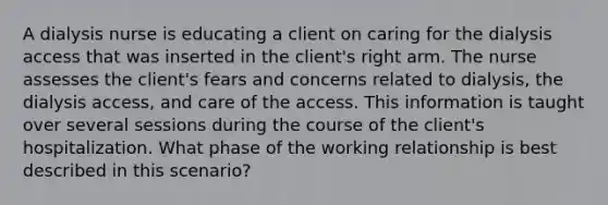 A dialysis nurse is educating a client on caring for the dialysis access that was inserted in the client's right arm. The nurse assesses the client's fears and concerns related to dialysis, the dialysis access, and care of the access. This information is taught over several sessions during the course of the client's hospitalization. What phase of the working relationship is best described in this scenario?