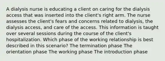 A dialysis nurse is educating a client on caring for the dialysis access that was inserted into the client's right arm. The nurse assesses the client's fears and concerns related to dialysis, the dialysis access, and care of the access. This information is taught over several sessions during the course of the client's hospitalization. Which phase of the working relationship is best described in this scenario? The termination phase The orientation phase The working phase The introduction phase