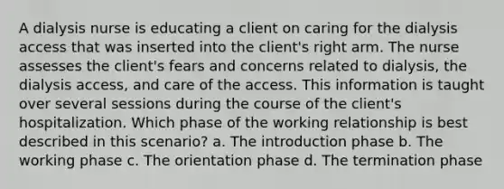 A dialysis nurse is educating a client on caring for the dialysis access that was inserted into the client's right arm. The nurse assesses the client's fears and concerns related to dialysis, the dialysis access, and care of the access. This information is taught over several sessions during the course of the client's hospitalization. Which phase of the working relationship is best described in this scenario? a. The introduction phase b. The working phase c. The orientation phase d. The termination phase