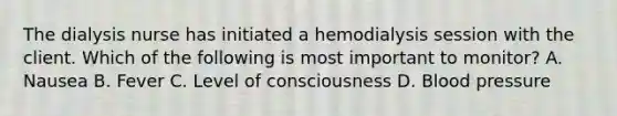 The dialysis nurse has initiated a hemodialysis session with the client. Which of the following is most important to monitor? A. Nausea B. Fever C. Level of consciousness D. Blood pressure