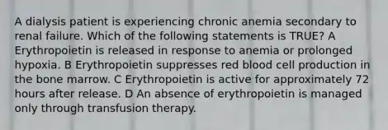 A dialysis patient is experiencing chronic anemia secondary to renal failure. Which of the following statements is TRUE? A Erythropoietin is released in response to anemia or prolonged hypoxia. B Erythropoietin suppresses red blood cell production in the bone marrow. C Erythropoietin is active for approximately 72 hours after release. D An absence of erythropoietin is managed only through transfusion therapy.