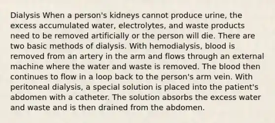 Dialysis When a person's kidneys cannot produce urine, the excess accumulated water, electrolytes, and waste products need to be removed artificially or the person will die. There are two basic methods of dialysis. With hemodialysis, blood is removed from an artery in the arm and flows through an external machine where the water and waste is removed. The blood then continues to flow in a loop back to the person's arm vein. With peritoneal dialysis, a special solution is placed into the patient's abdomen with a catheter. The solution absorbs the excess water and waste and is then drained from the abdomen.