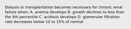 Dialysis or transplantation becomes necessary for chronic renal failure when: A. anemia develops B. growth declines to less than the 5th percentile C. acidosis develops D. glomerular filtration rate decreases below 10 to 15% of normal