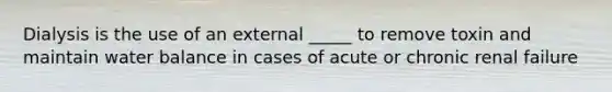 Dialysis is the use of an external _____ to remove toxin and maintain water balance in cases of acute or chronic renal failure