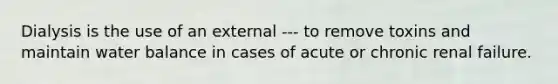 Dialysis is the use of an external --- to remove toxins and maintain water balance in cases of acute or chronic renal failure.