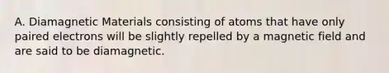 A. Diamagnetic Materials consisting of atoms that have only paired electrons will be slightly repelled by a magnetic field and are said to be diamagnetic.