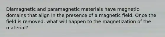 Diamagnetic and paramagnetic materials have magnetic domains that align in the presence of a magnetic field. Once the field is removed, what will happen to the magnetization of the material?