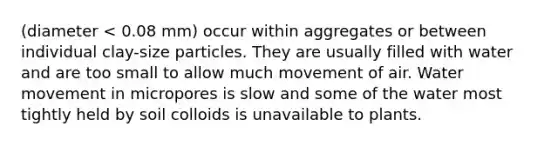 (diameter < 0.08 mm) occur within aggregates or between individual clay-size particles. They are usually filled with water and are too small to allow much movement of air. Water movement in micropores is slow and some of the water most tightly held by soil colloids is unavailable to plants.