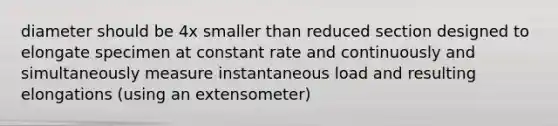 diameter should be 4x smaller than reduced section designed to elongate specimen at constant rate and continuously and simultaneously measure instantaneous load and resulting elongations (using an extensometer)