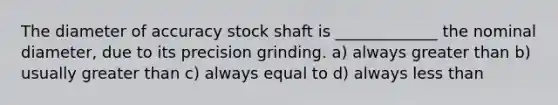 The diameter of accuracy stock shaft is _____________ the nominal diameter, due to its precision grinding. a) always greater than b) usually greater than c) always equal to d) always less than