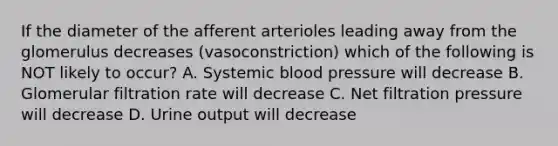 If the diameter of the afferent arterioles leading away from the glomerulus decreases (vasoconstriction) which of the following is NOT likely to occur? A. Systemic blood pressure will decrease B. Glomerular filtration rate will decrease C. Net filtration pressure will decrease D. Urine output will decrease