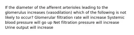 If the diameter of the afferent arterioles leading to the glomerulus increases (vasodilation) which of the following is not likely to occur? Glomerular filtration rate will increase Systemic blood pressure will go up Net filtration pressure will increase Urine output will increase