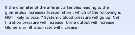 If the diameter of the afferent arterioles leading to the glomerulus increases (vasodilation), which of the following is NOT likely to occur? Systemic blood pressure will go up. Net filtration pressure will increase. Urine output will increase. Glomerular filtration rate will increase.