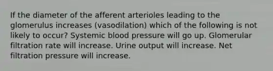 If the diameter of the afferent arterioles leading to the glomerulus increases (vasodilation) which of the following is not likely to occur? Systemic blood pressure will go up. Glomerular filtration rate will increase. Urine output will increase. Net filtration pressure will increase.