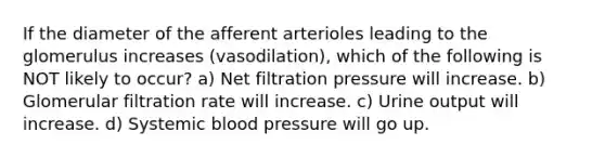 If the diameter of the afferent arterioles leading to the glomerulus increases (vasodilation), which of the following is NOT likely to occur? a) Net filtration pressure will increase. b) Glomerular filtration rate will increase. c) Urine output will increase. d) Systemic blood pressure will go up.