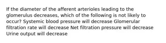 If the diameter of the afferent arterioles leading to the glomerulus decreases, which of the following is not likely to occur? Systemic blood pressure will decrease Glomerular filtration rate will decrease Net filtration pressure will decrease Urine output will decrease