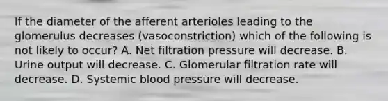 If the diameter of the afferent arterioles leading to the glomerulus decreases (vasoconstriction) which of the following is not likely to occur? A. Net filtration pressure will decrease. B. Urine output will decrease. C. Glomerular filtration rate will decrease. D. Systemic blood pressure will decrease.