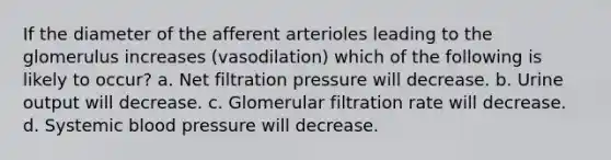 If the diameter of the afferent arterioles leading to the glomerulus increases (vasodilation) which of the following is likely to occur? a. Net filtration pressure will decrease. b. Urine output will decrease. c. Glomerular filtration rate will decrease. d. Systemic blood pressure will decrease.