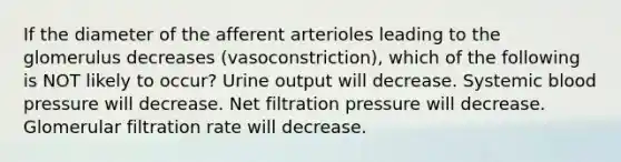 If the diameter of the afferent arterioles leading to the glomerulus decreases (vasoconstriction), which of the following is NOT likely to occur? Urine output will decrease. Systemic blood pressure will decrease. Net filtration pressure will decrease. Glomerular filtration rate will decrease.