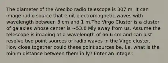 The diameter of the Arecibo radio telescope is 307 m. It can image radio source that emit electromagnetic waves with wavelength between 3 cm and 1 m.The Virgo Cluster is a cluster of galaxies whose center is ~53.8 Mly away from us. Assume the telescope is imaging at a wavelength of 66.6 cm and can just resolve two point sources of radio waves in the Virgo cluster. How close together could these point sources be, i.e. what is the minim distance between them in ly? Enter an integer.