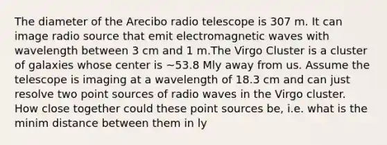 The diameter of the Arecibo radio telescope is 307 m. It can image radio source that emit electromagnetic waves with wavelength between 3 cm and 1 m.The Virgo Cluster is a cluster of galaxies whose center is ~53.8 Mly away from us. Assume the telescope is imaging at a wavelength of 18.3 cm and can just resolve two point sources of radio waves in the Virgo cluster. How close together could these point sources be, i.e. what is the minim distance between them in ly