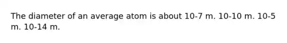 The diameter of an average atom is about 10-7 m. 10-10 m. 10-5 m. 10-14 m.