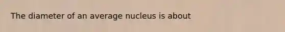 The diameter of an average nucleus is about