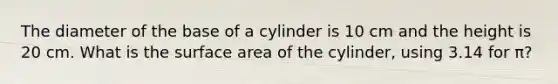 The diameter of the base of a cylinder is 10 cm and the height is 20 cm. What is the <a href='https://www.questionai.com/knowledge/kEtsSAPENL-surface-area' class='anchor-knowledge'>surface area</a> of the cylinder, using 3.14 for π?