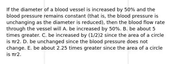 If the diameter of a blood vessel is increased by 50% and the blood pressure remains constant (that is, the blood pressure is unchanging as the diameter is reduced), then the blood flow rate through the vessel will A. be increased by 50%. B. be about 5 times greater. C. be increased by (1/2)2 since the area of a circle is πr2. D. be unchanged since the blood pressure does not change. E. be about 2.25 times greater since the area of a circle is πr2.