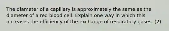 The diameter of a capillary is approximately the same as the diameter of a red blood cell. Explain one way in which this increases the efficiency of the exchange of respiratory gases. (2)