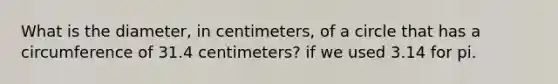 What is the diameter, in centimeters, of a circle that has a circumference of 31.4 centimeters? if we used 3.14 for pi.