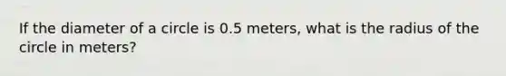 If the diameter of a circle is 0.5 meters, what is the radius of the circle in meters?