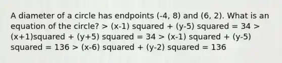 A diameter of a circle has endpoints (-4, 8) and (6, 2). What is an equation of the circle? > (x-1) squared + (y-5) squared = 34 > (x+1)squared + (y+5) squared = 34 > (x-1) squared + (y-5) squared = 136 > (x-6) squared + (y-2) squared = 136