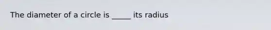 The diameter of a circle is _____ its radius