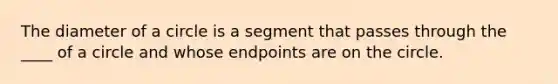 The diameter of a circle is a segment that passes through the ____ of a circle and whose endpoints are on the circle.