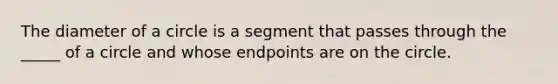 The diameter of a circle is a segment that passes through the _____ of a circle and whose endpoints are on the circle.