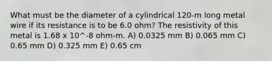 What must be the diameter of a cylindrical 120-m long metal wire if its resistance is to be 6.0 ohm? The resistivity of this metal is 1.68 x 10^-8 ohm-m. A) 0.0325 mm B) 0.065 mm C) 0.65 mm D) 0.325 mm E) 0.65 cm