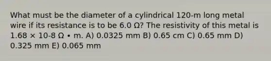 What must be the diameter of a cylindrical 120-m long metal wire if its resistance is to be 6.0 Ω? The resistivity of this metal is 1.68 × 10-8 Ω ∙ m. A) 0.0325 mm B) 0.65 cm C) 0.65 mm D) 0.325 mm E) 0.065 mm