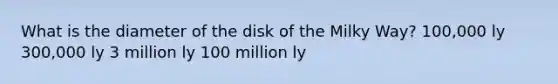 What is the diameter of the disk of the Milky Way? 100,000 ly 300,000 ly 3 million ly 100 million ly