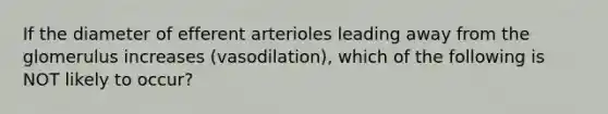 If the diameter of efferent arterioles leading away from the glomerulus increases (vasodilation), which of the following is NOT likely to occur?