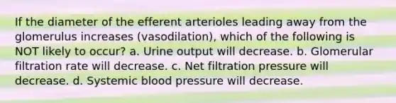 If the diameter of the efferent arterioles leading away from the glomerulus increases (vasodilation), which of the following is NOT likely to occur? a. Urine output will decrease. b. Glomerular filtration rate will decrease. c. Net filtration pressure will decrease. d. Systemic blood pressure will decrease.