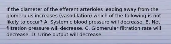 If the diameter of the efferent arterioles leading away from the glomerulus increases (vasodilation) which of the following is not likely to occur? A. Systemic blood pressure will decrease. B. Net filtration pressure will decrease. C. Glomerular filtration rate will decrease. D. Urine output will decrease.