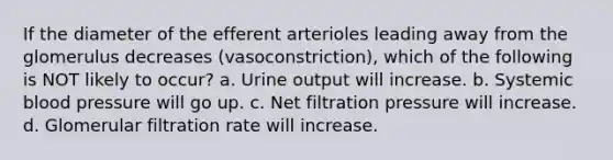 If the diameter of the efferent arterioles leading away from the glomerulus decreases (vasoconstriction), which of the following is NOT likely to occur? a. Urine output will increase. b. Systemic <a href='https://www.questionai.com/knowledge/kD0HacyPBr-blood-pressure' class='anchor-knowledge'>blood pressure</a> will go up. c. Net filtration pressure will increase. d. Glomerular filtration rate will increase.