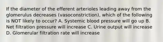 If the diameter of the efferent arterioles leading away from the glomerulus decreases (vasoconstriction), which of the following is NOT likely to occur? A. Systemic blood pressure will go up B. Net filtration pressure will increase C. Urine output will increase D. Glomerular filtration rate will increase