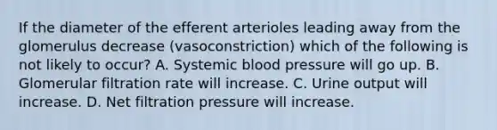 If the diameter of the efferent arterioles leading away from the glomerulus decrease (vasoconstriction) which of the following is not likely to occur? A. Systemic blood pressure will go up. B. Glomerular filtration rate will increase. C. Urine output will increase. D. Net filtration pressure will increase.