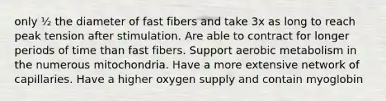 only ½ the diameter of fast fibers and take 3x as long to reach peak tension after stimulation. Are able to contract for longer periods of time than fast fibers. Support aerobic metabolism in the numerous mitochondria. Have a more extensive network of capillaries. Have a higher oxygen supply and contain myoglobin