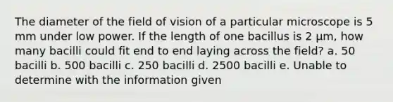 The diameter of the field of vision of a particular microscope is 5 mm under low power. If the length of one bacillus is 2 µm, how many bacilli could fit end to end laying across the field? a. 50 bacilli b. 500 bacilli c. 250 bacilli d. 2500 bacilli e. Unable to determine with the information given