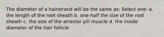 The diameter of a hairstrand will be the same as: Select one: a. the length of the root sheath b. one-half the size of the root sheath c. the size of the arrector pili muscle d. the inside diameter of the hair follicle